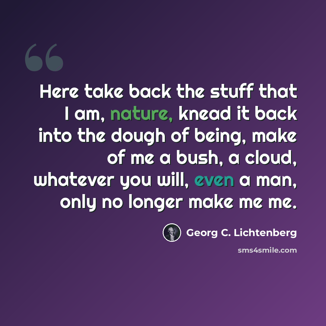 “Here take back the stuff that I am, nature, knead it back into the dough of being, make of me a bush, a cloud, whatever you will, even a man, only no longer make me me.” quote by Georg C. Lichtenberg