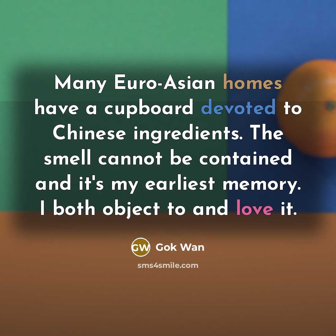 “Many Euro-Asian homes have a cupboard devoted to Chinese ingredients. The smell cannot be contained and it's my earliest memory. I both object to and love it.” quote by Gok Wan