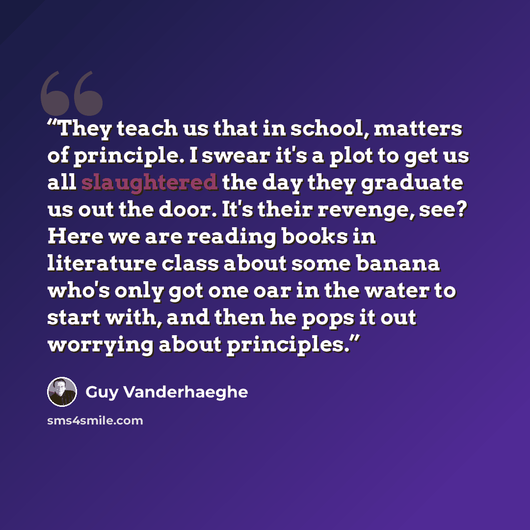 “They teach us that in school, matters of principle. I swear it's a plot to get us all slaughtered the day they graduate us out the door. It's their revenge, see? Here we are reading books in literature class about some banana who's only got one oar in the water to start with, and then he pops it…” quote by Guy Vanderhaeghe