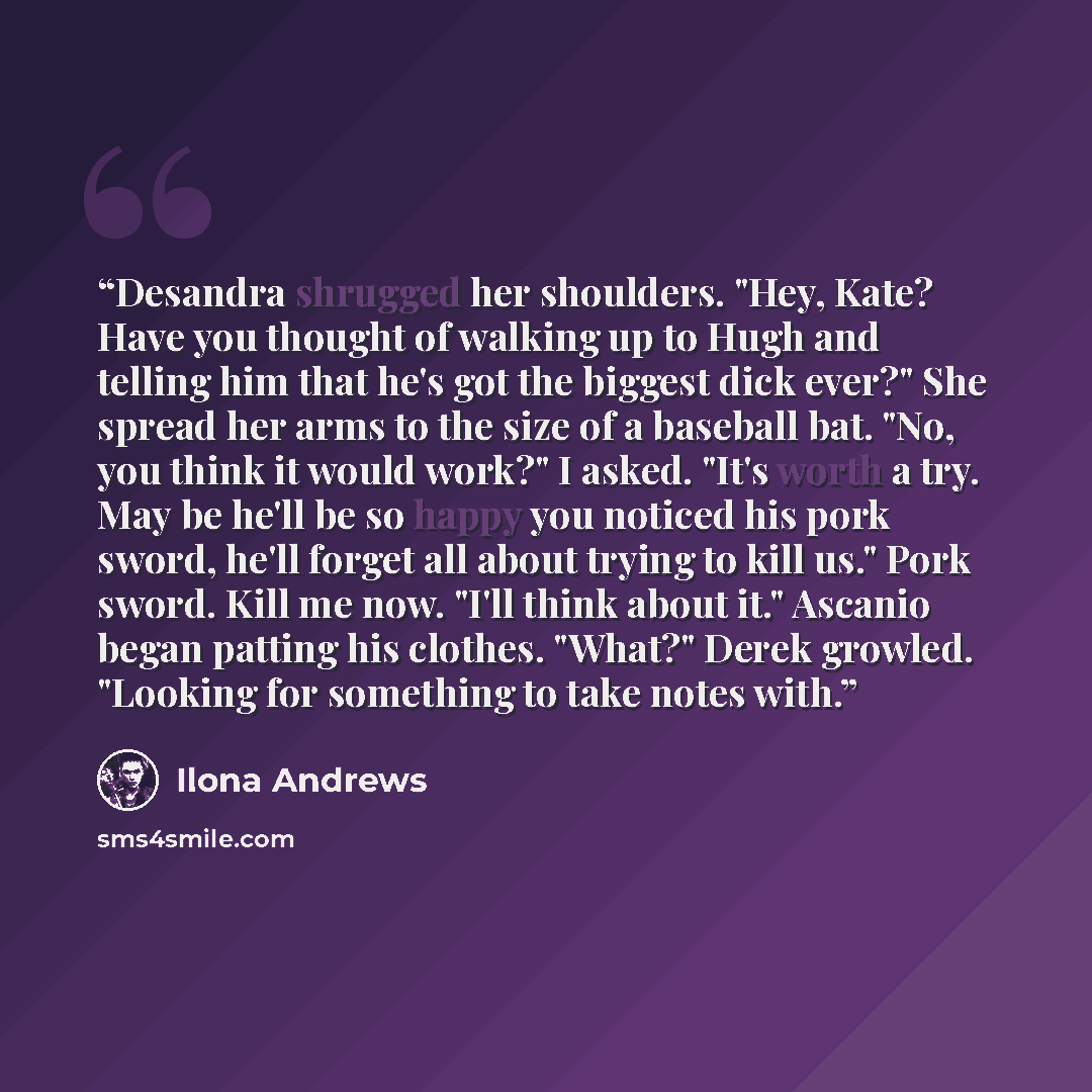 “Desandra shrugged her shoulders. "Hey, Kate? Have you thought of walking up to Hugh and telling him that he's got the biggest dick ever?" She spread her arms to the size of a baseball bat. "No, you think it would work?" I asked. "It's worth a try. May be he'll be so happy you noticed his pork…” quote by Ilona Andrews