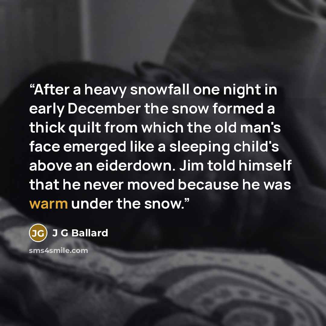 “After a heavy snowfall one night in early December the snow formed a thick quilt from which the old man's face emerged like a sleeping child's above an eiderdown. Jim told himself that he never moved because he was warm under the snow.” quote by J G Ballard
