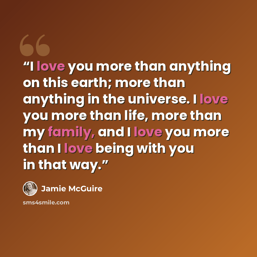 “I love you more than anything on this earth; more than anything in the universe. I love you more than life, more than my family, and I love you more than I love being with you in that way.” quote by Jamie McGuire
