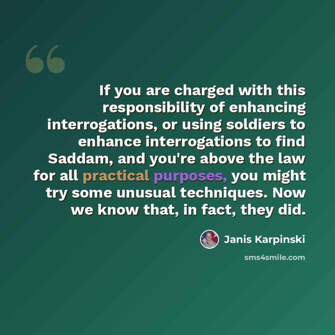 “If you are charged with this responsibility of enhancing interrogations, or using soldiers to enhance interrogations to find Saddam, and you're above the law for all practical purposes, you might try some unusual techniques. Now we know that, in fact, they did.” quote by Janis Karpinski