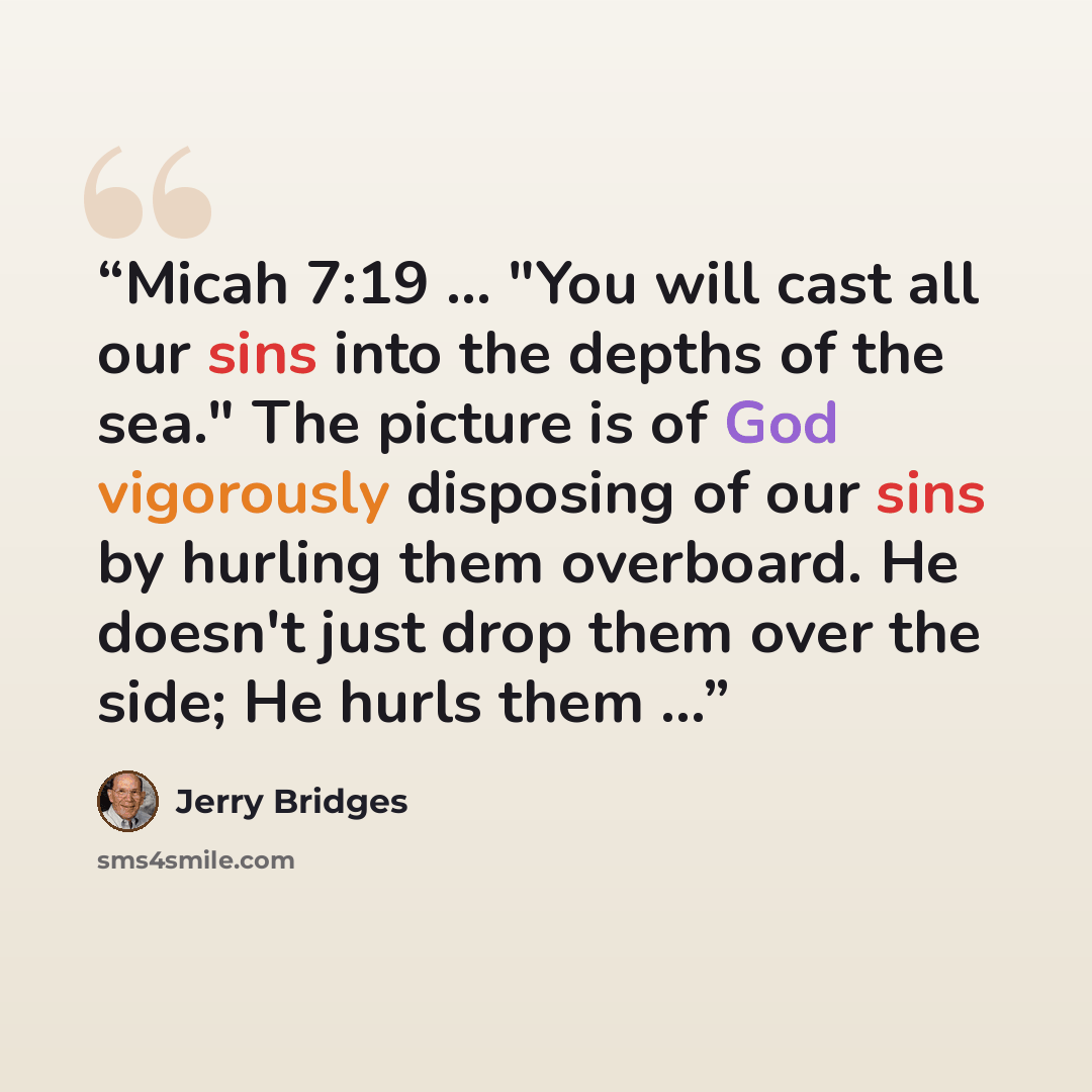 “Micah 7:19 ... "You will cast all our sins into the depths of the sea." The picture is of God vigorously disposing of our sins by hurling them overboard. He doesn't just drop them over the side; He hurls them ...” quote by Jerry Bridges