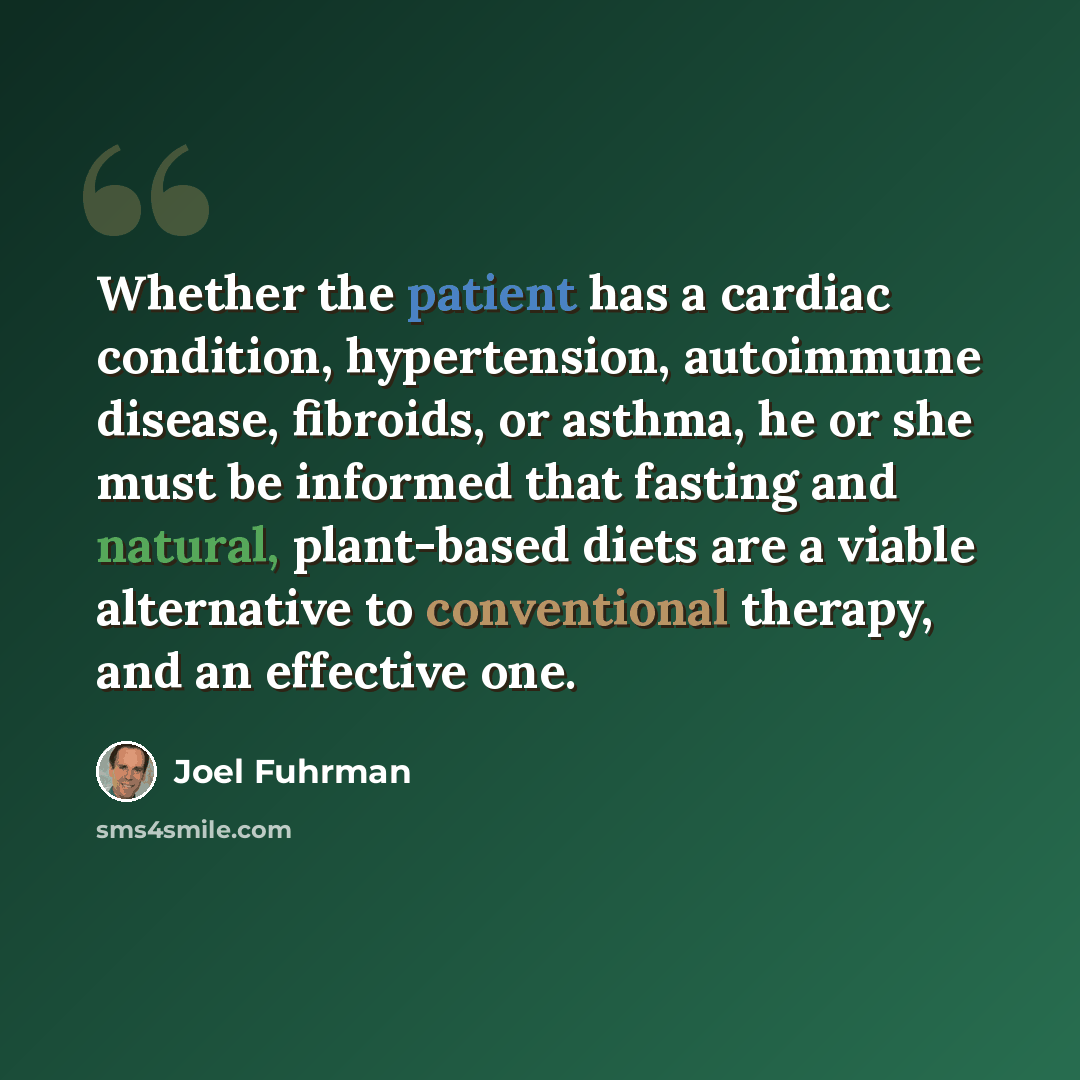 “Whether the patient has a cardiac condition, hypertension, autoimmune disease, fibroids, or asthma, he or she must be informed that fasting and natural, plant-based diets are a viable alternative to conventional therapy, and an effective one.” quote by Joel Fuhrman