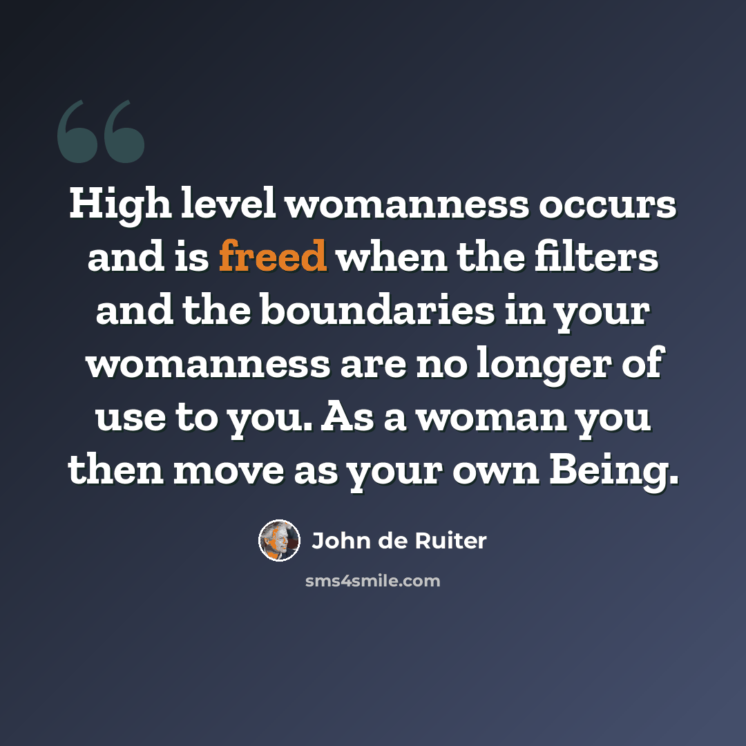 “High level womanness occurs and is freed when the filters and the boundaries in your womanness are no longer of use to you. As a woman you then move as your own Being.” quote by John de Ruiter