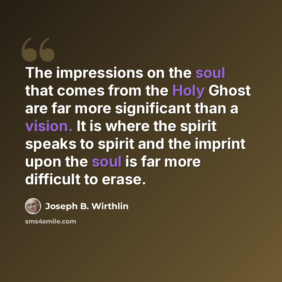 “The impressions on the soul that comes from the Holy Ghost are far more significant than a vision. It is where the spirit speaks to spirit and the imprint upon the soul is far more difficult to erase.” quote by Joseph B. Wirthlin