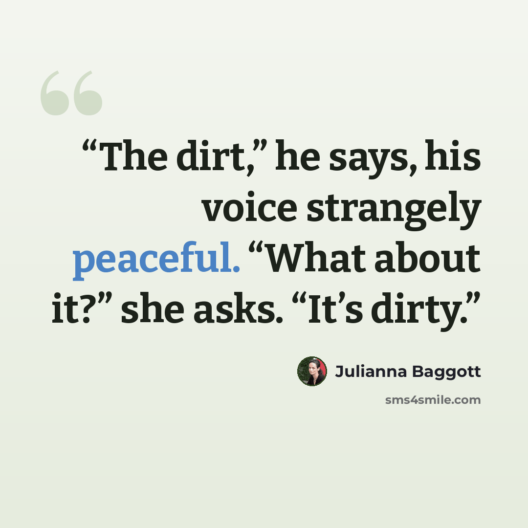 “The dirt,” he says, his voice strangely peaceful. “What about it?” she asks. “It’s dirty.” quote by Julianna Baggott