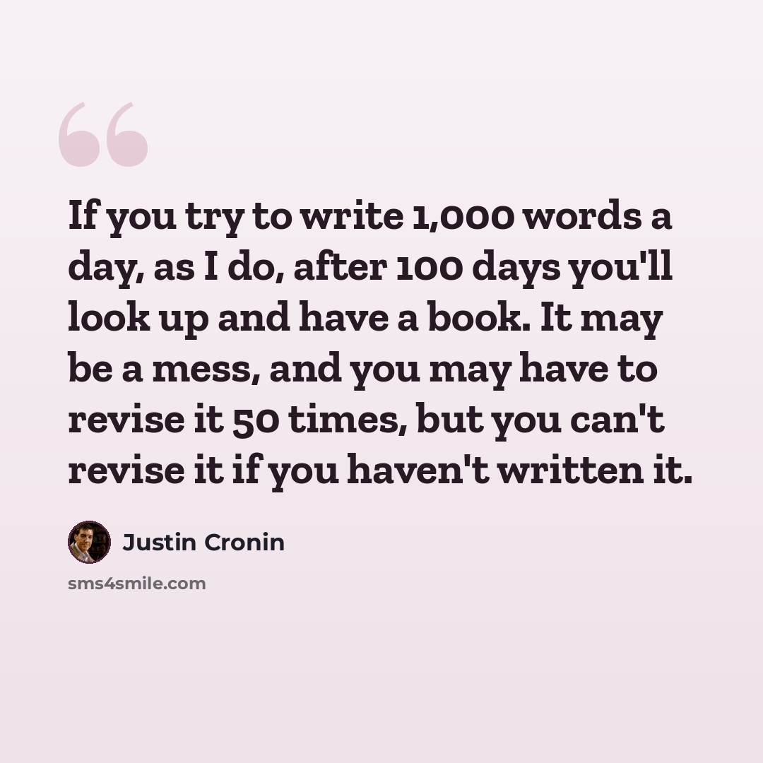 “If you try to write 1,000 words a day, as I do, after 100 days you'll look up and have a book. It may be a mess, and you may have to revise it 50 times, but you can't revise it if you haven't written it.” quote by Justin Cronin