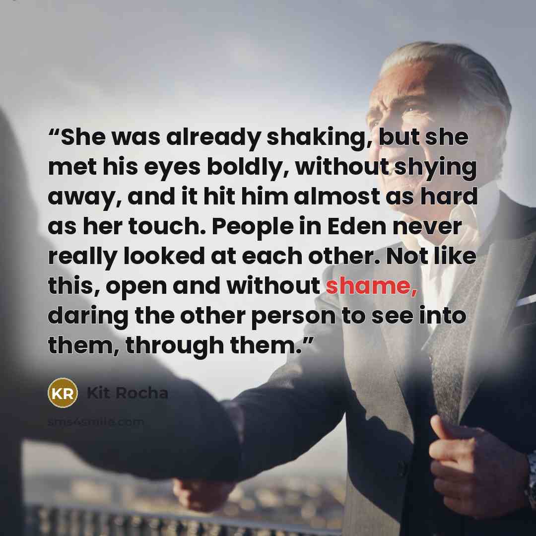 “She was already shaking, but she met his eyes boldly, without shying away, and it hit him almost as hard as her touch. People in Eden never really looked at each other. Not like this, open and without shame, daring the other person to see into them, through them.” quote by Kit Rocha