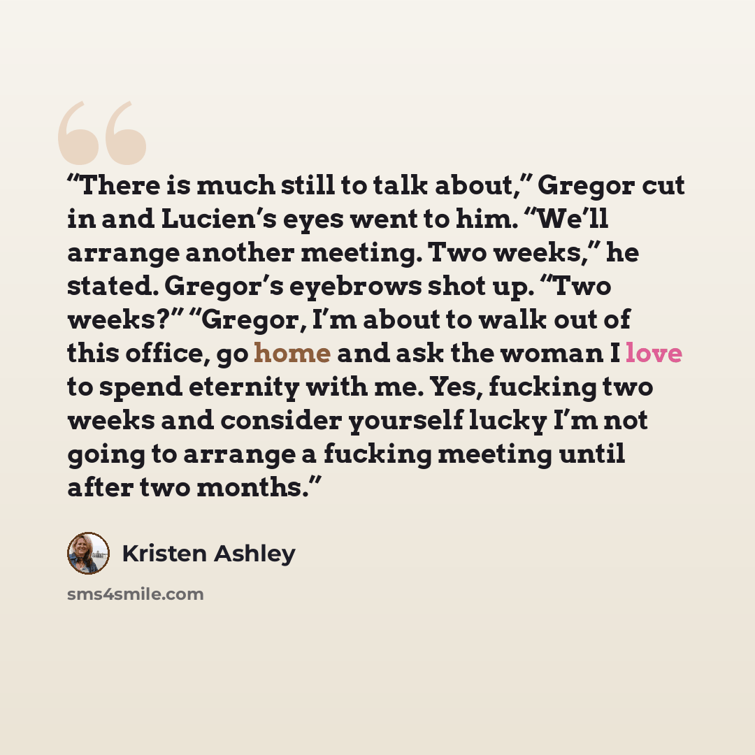 “There is much still to talk about,” Gregor cut in and Lucien’s eyes went to him. “We’ll arrange another meeting. Two weeks,” he stated. Gregor’s eyebrows shot up. “Two weeks?” “Gregor, I’m about to walk out of this office, go home and ask the woman I love to spend eternity with me. Yes, fucking…” quote by Kristen Ashley