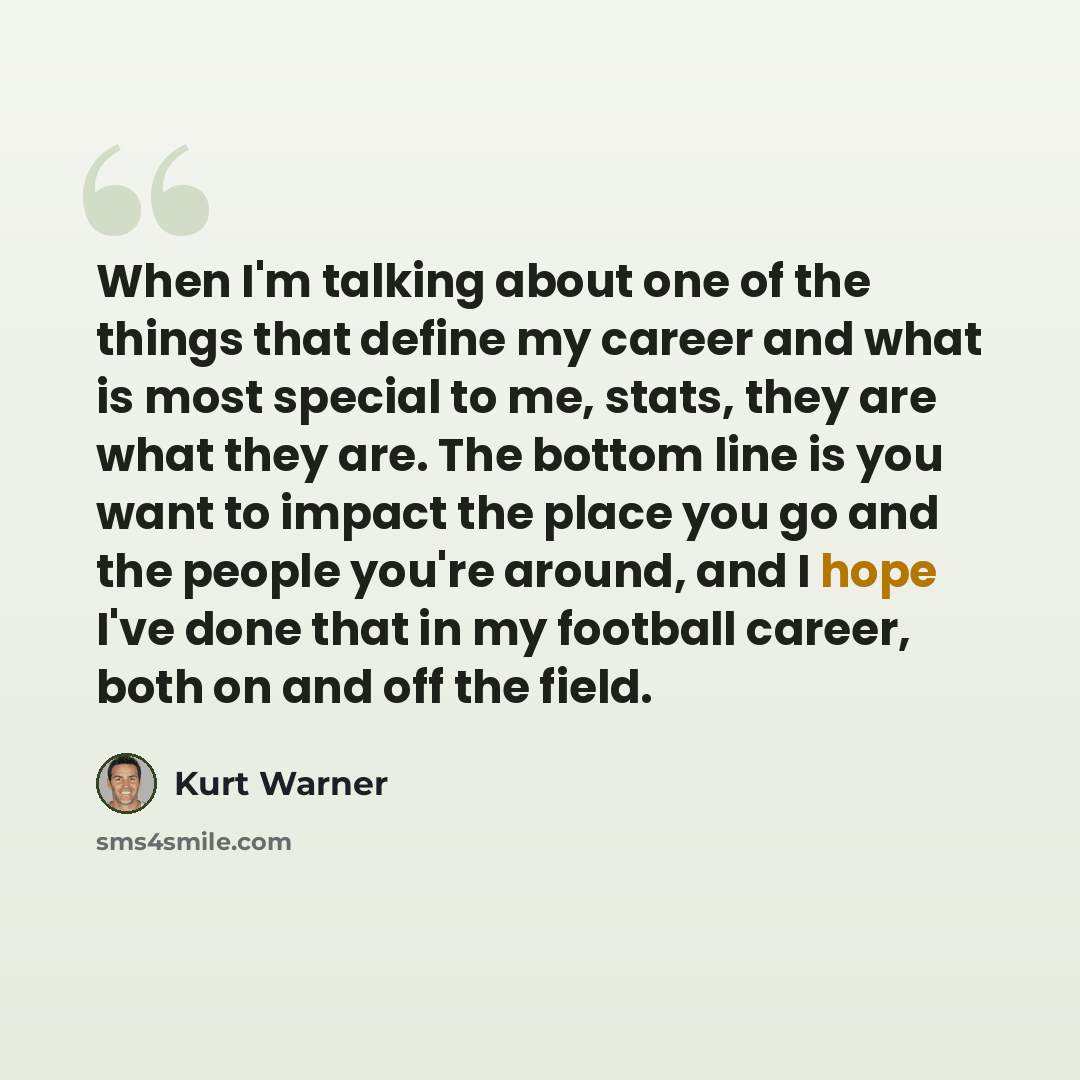 “When I'm talking about one of the things that define my career and what is most special to me, stats, they are what they are. The bottom line is you want to impact the place you go and the people you're around, and I hope I've done that in my football career, both on and off the field.” quote by Kurt Warner