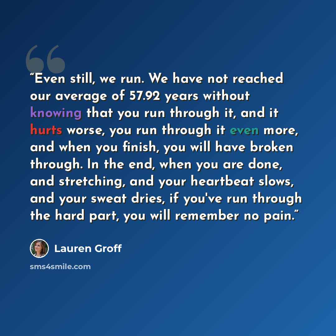 “Even still, we run. We have not reached our average of 57.92 years without knowing that you run through it, and it hurts worse, you run through it even more, and when you finish, you will have broken through. In the end, when you are done, and stretching, and your heartbeat slows, and your sweat…” quote by Lauren Groff