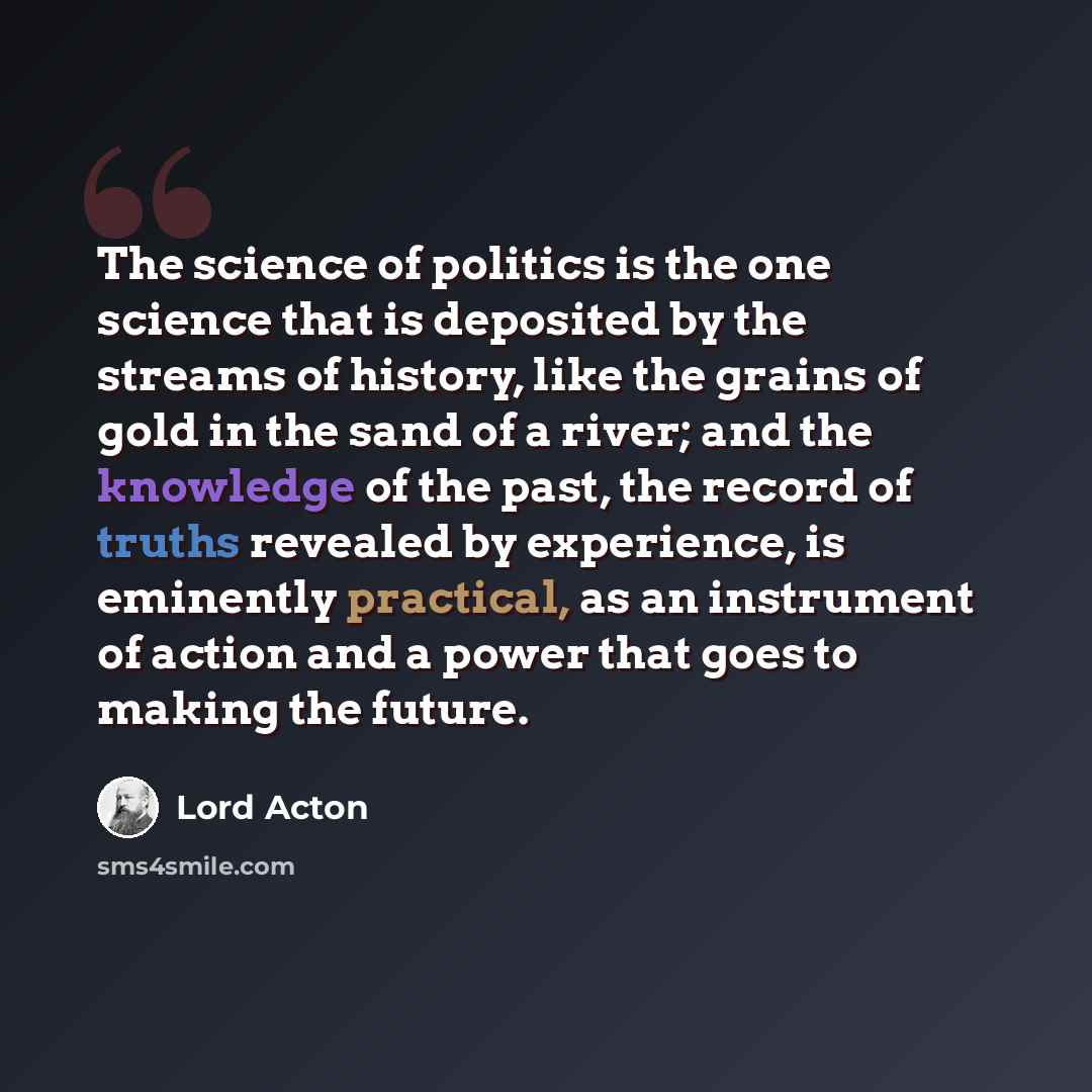 “The science of politics is the one science that is deposited by the streams of history, like the grains of gold in the sand of a river; and the knowledge of the past, the record of truths revealed by experience, is eminently practical, as an instrument of action and a power that goes to making the…” quote by Lord Acton