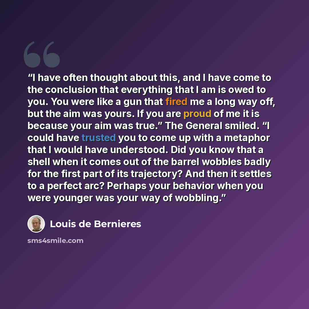 “I have often thought about this, and I have come to the conclusion that everything that I am is owed to you. You were like a gun that fired me a long way off, but the aim was yours. If you are proud of me it is because your aim was true.” The General smiled. “I could have trusted you to come up…” quote by Louis de Bernières
