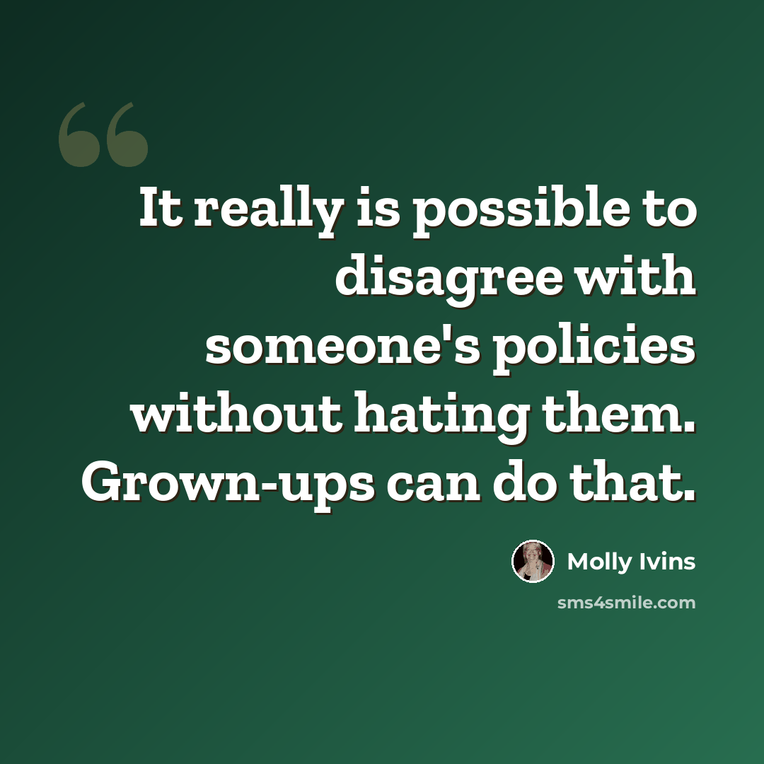 “It really is possible to disagree with someone's policies without hating them. Grown-ups can do that.” quote by Molly Ivins