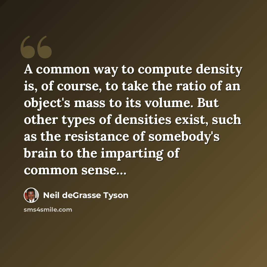 “A common way to compute density is, of course, to take the ratio of an object's mass to its volume. But other types of densities exist, such as the resistance of somebody's brain to the imparting of common sense…” quote by Neil deGrasse Tyson