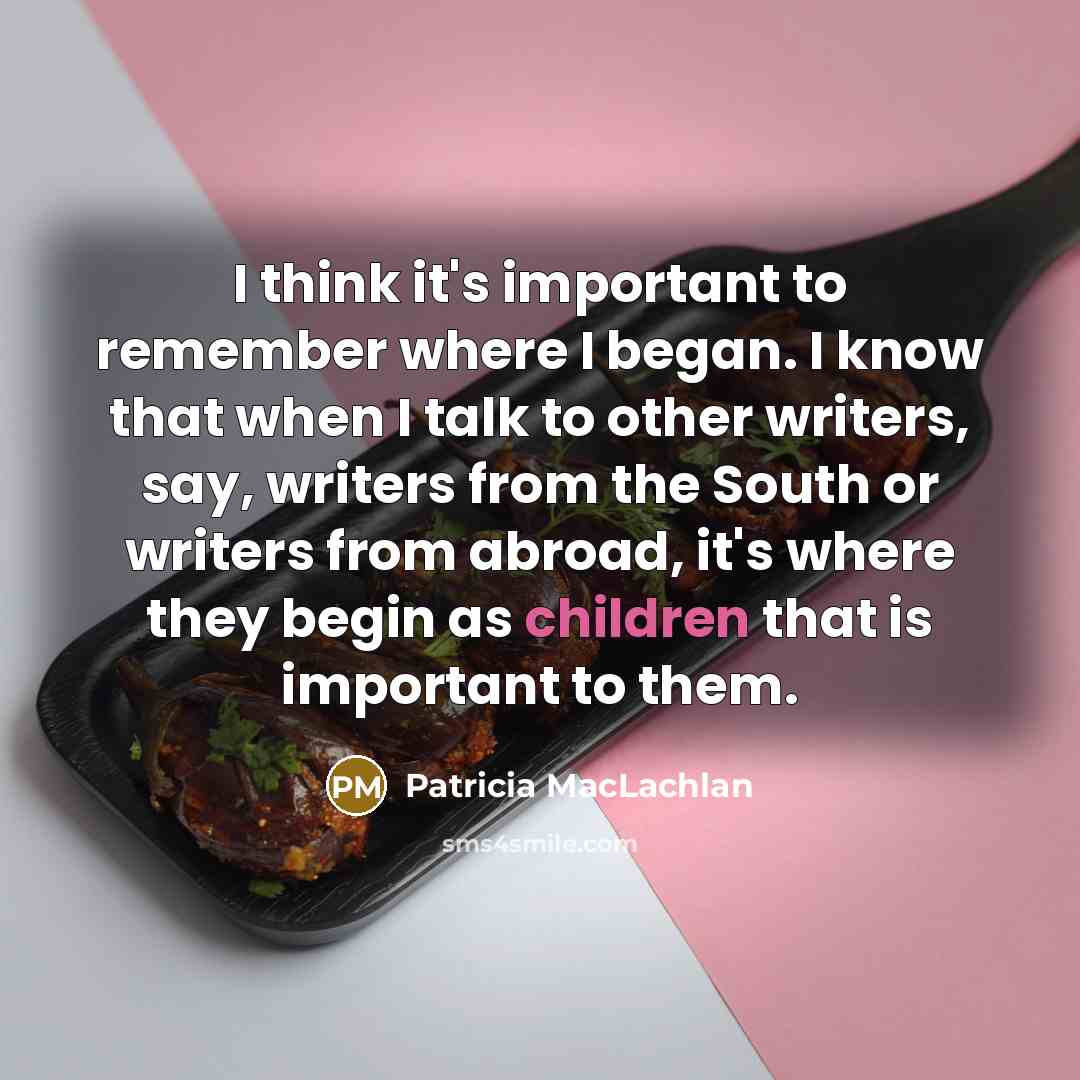 “I think it's important to remember where I began. I know that when I talk to other writers, say, writers from the South or writers from abroad, it's where they begin as children that is important to them.” quote by Patricia MacLachlan
