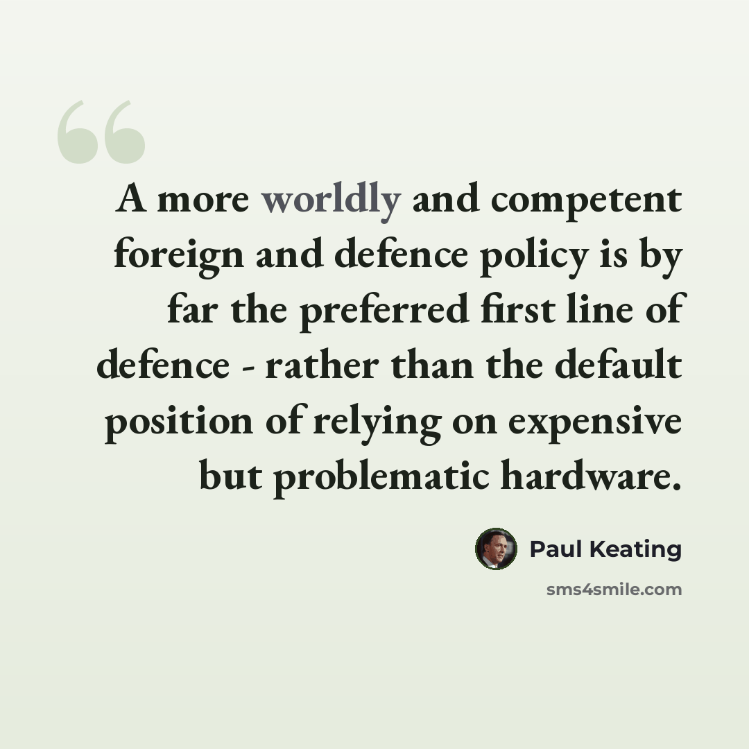“A more worldly and competent foreign and defence policy is by far the preferred first line of defence - rather than the default position of relying on expensive but problematic hardware.” quote by Paul Keating