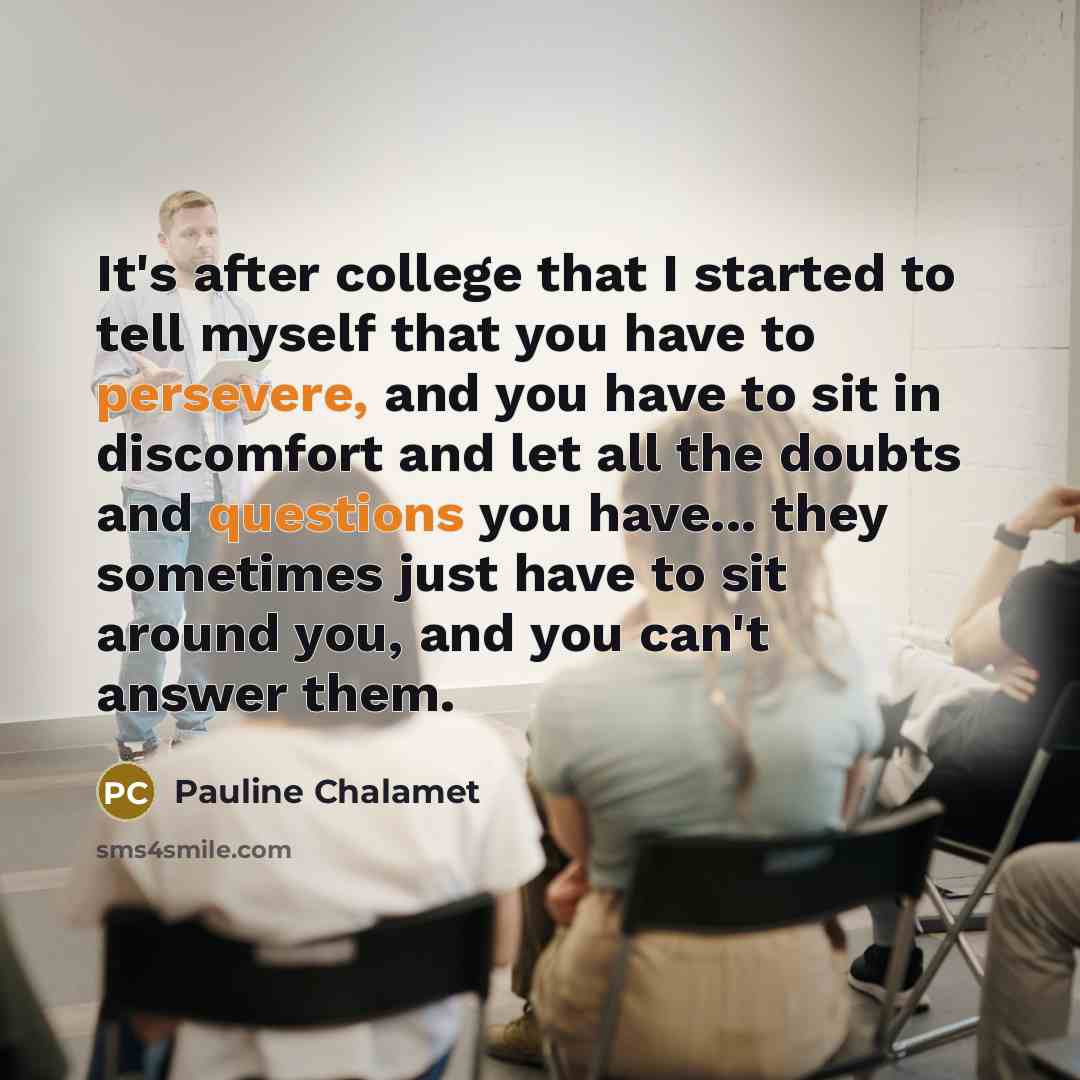 “It's after college that I started to tell myself that you have to persevere, and you have to sit in discomfort and let all the doubts and questions you have... they sometimes just have to sit around you, and you can't answer them.” quote by Pauline Chalamet