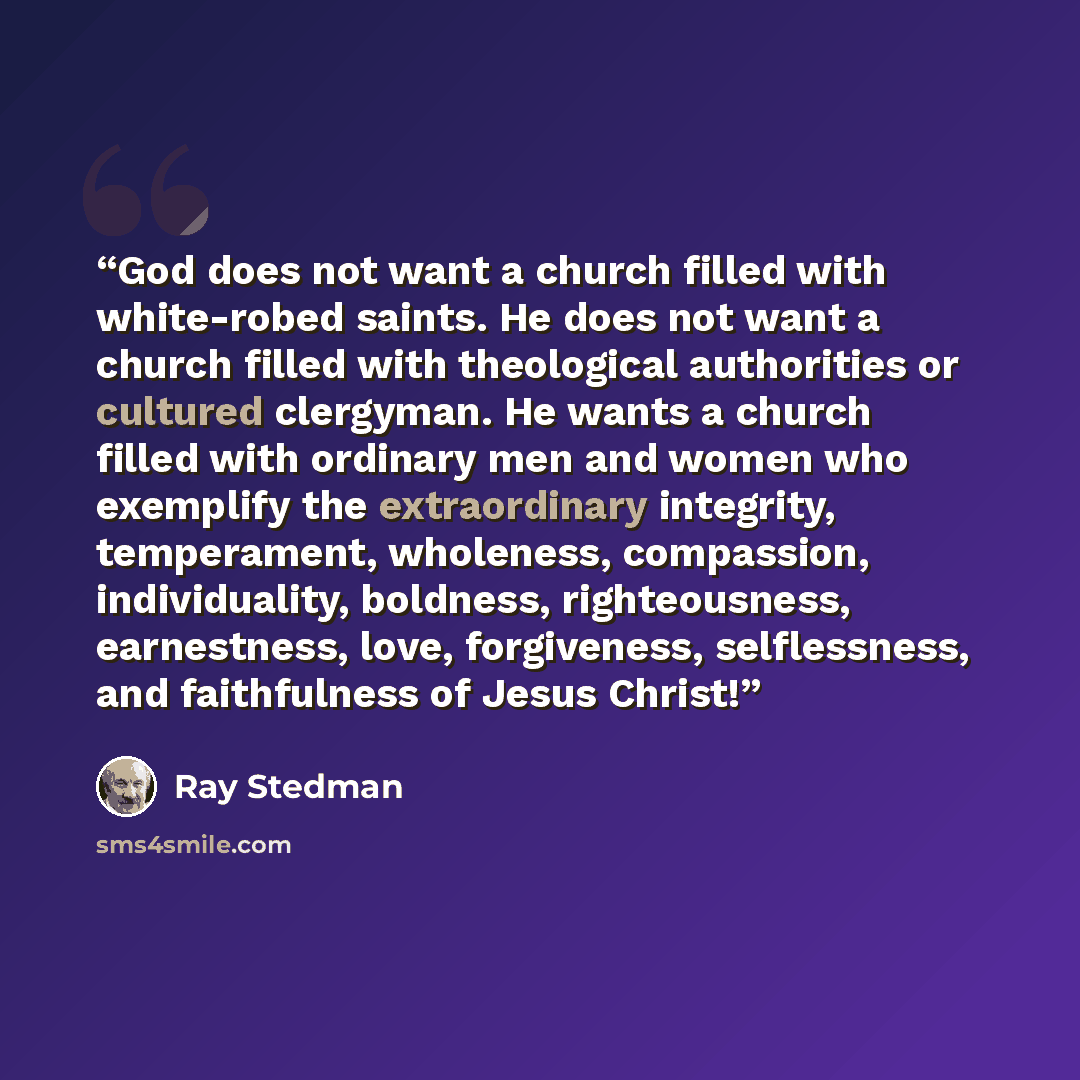 “God does not want a church filled with white-robed saints. He does not want a church filled with theological authorities or cultured clergyman. He wants a church filled with ordinary men and women who exemplify the extraordinary integrity, temperament, wholeness, compassion, individuality…” quote by Ray Stedman