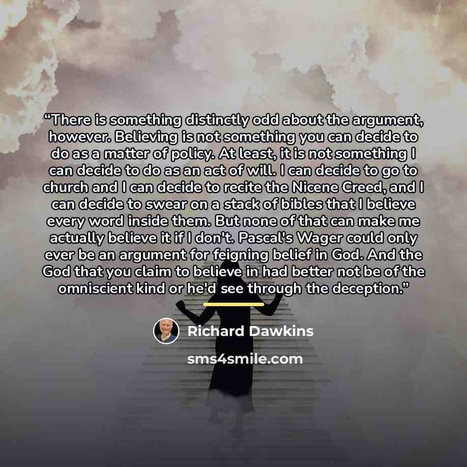 “There is something distinctly odd about the argument, however. Believing is not something you can decide to do as a matter of policy. At least, it is not something I can decide to do as an act of will. I can decide to go to church and I can decide to recite the Nicene Creed, and I can decide to…” quote by Richard Dawkins