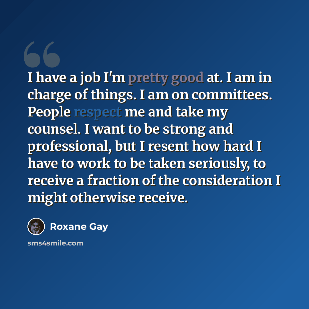 “I have a job I'm pretty good at. I am in charge of things. I am on committees. People respect me and take my counsel. I want to be strong and professional, but I resent how hard I have to work to be taken seriously, to receive a fraction of the consideration I might otherwise receive.” quote by Roxane Gay