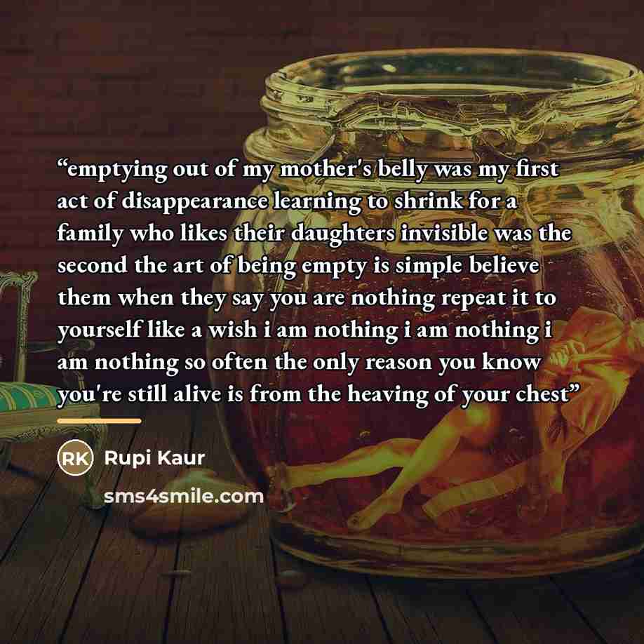 “emptying out of my mother's belly was my first act of disappearance learning to shrink for a family who likes their daughters invisible was the second the art of being empty is simple believe them when they say you are nothing repeat it to yourself like a wish i am nothing i am nothing i am…” quote by Rupi Kaur