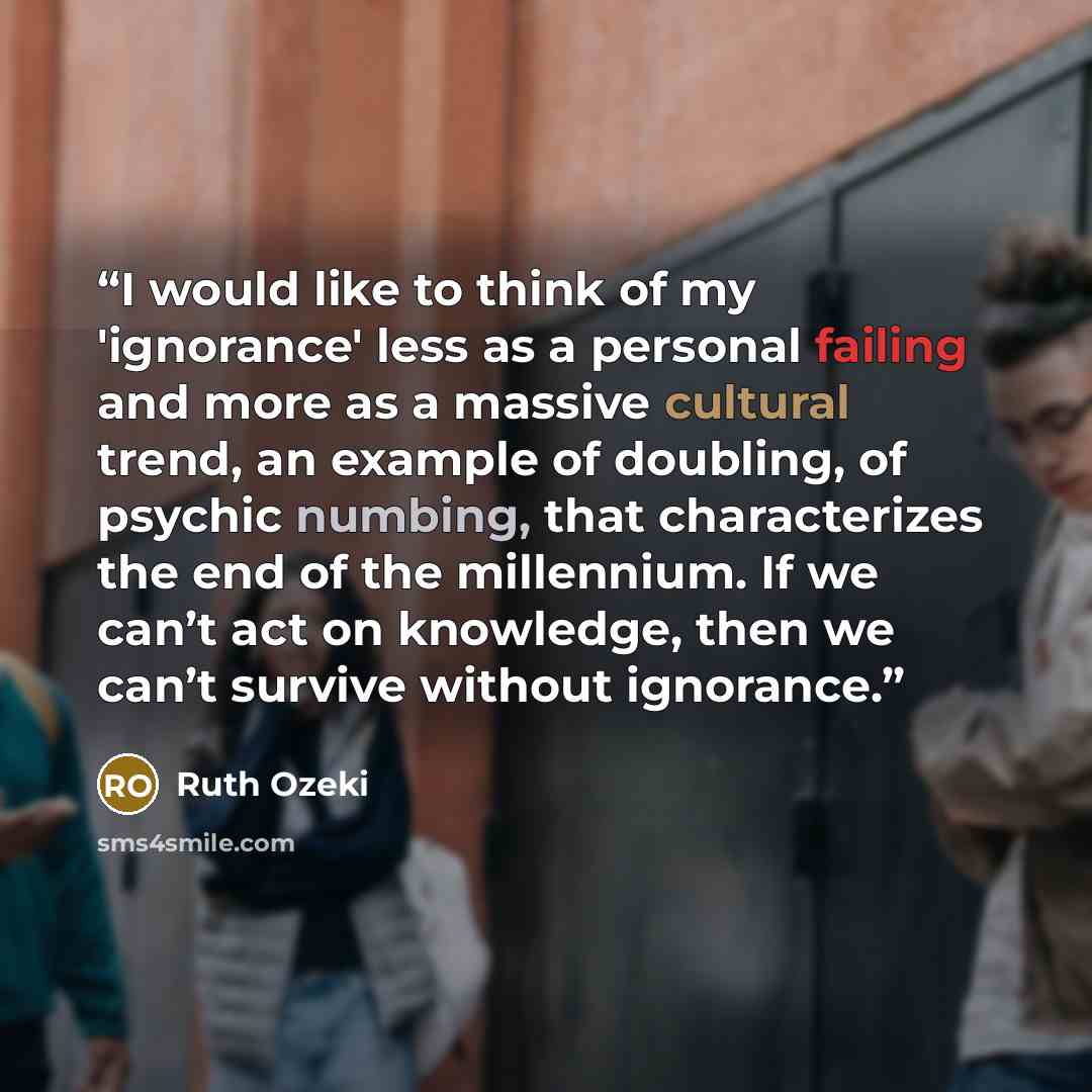 “I would like to think of my 'ignorance' less as a personal failing and more as a massive cultural trend, an example of doubling, of psychic numbing, that characterizes the end of the millennium. If we can’t act on knowledge, then we can’t survive without ignorance.” quote by Ruth Ozeki