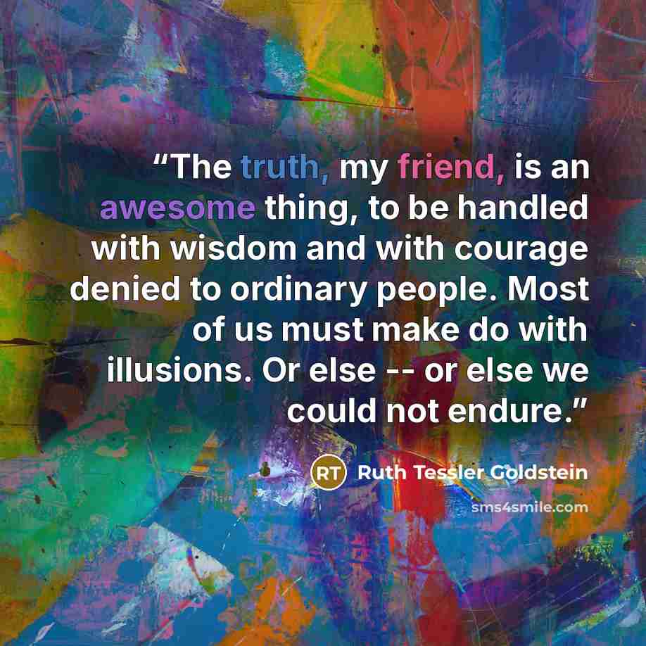 “The truth, my friend, is an awesome thing, to be handled with wisdom and with courage denied to ordinary people. Most of us must make do with illusions. Or else -- or else we could not endure.” quote by Ruth Tessler Goldstein