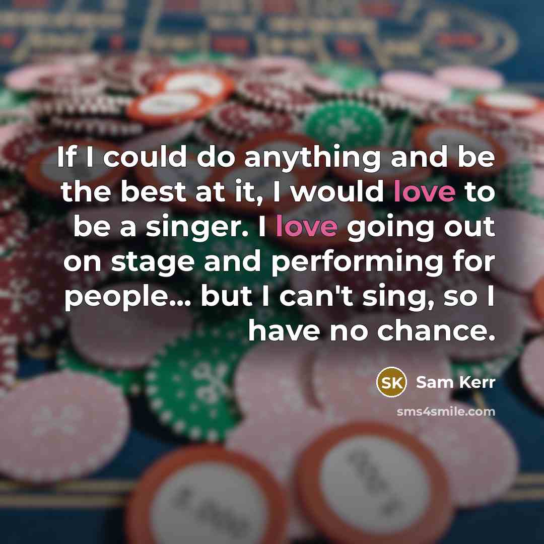 “If I could do anything and be the best at it, I would love to be a singer. I love going out on stage and performing for people... but I can't sing, so I have no chance.” quote by Sam Kerr