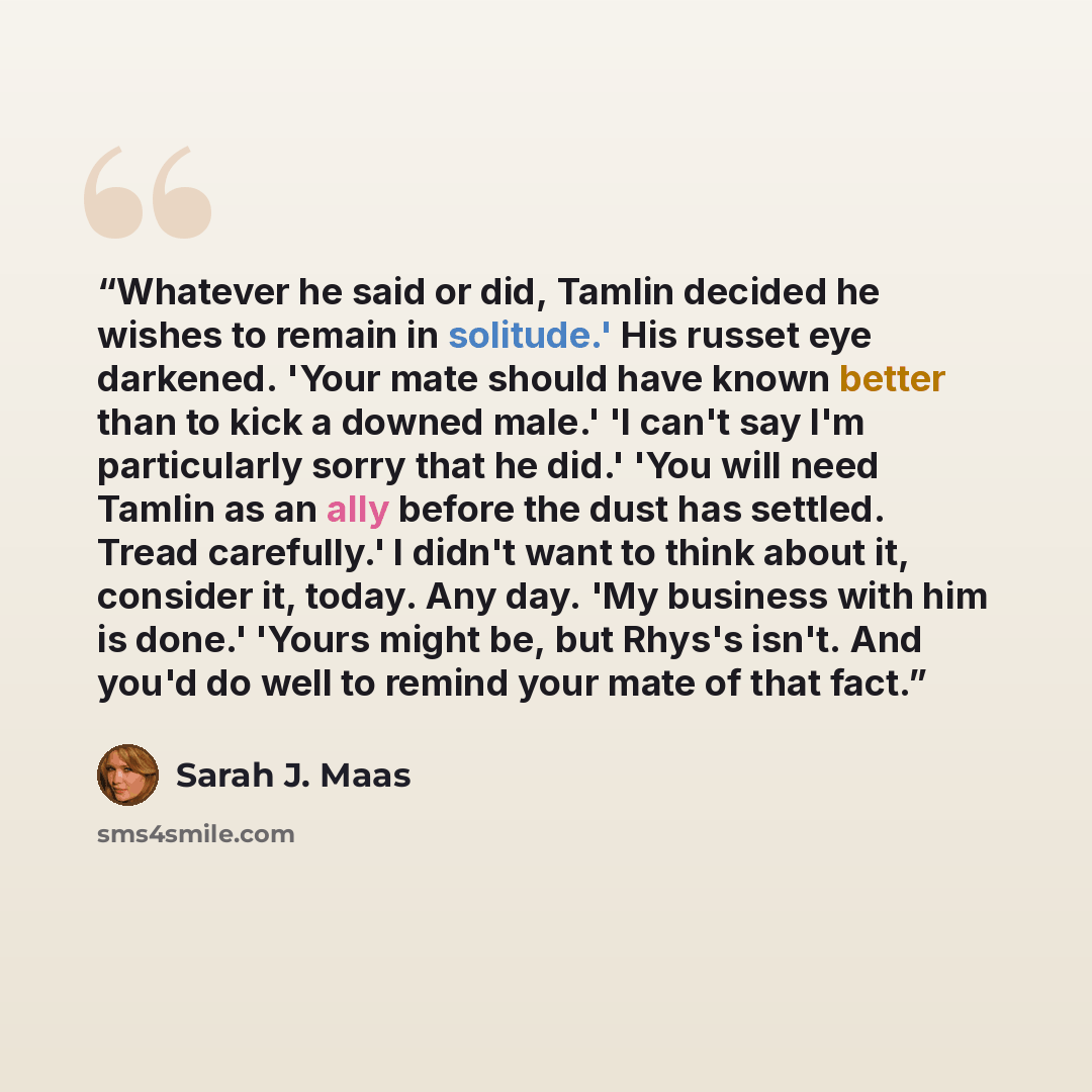 “Whatever he said or did, Tamlin decided he wishes to remain in solitude.' His russet eye darkened. 'Your mate should have known better than to kick a downed male.' 'I can't say I'm particularly sorry that he did.' 'You will need Tamlin as an ally before the dust has settled. Tread carefully.' I…” quote by Sarah J. Maas