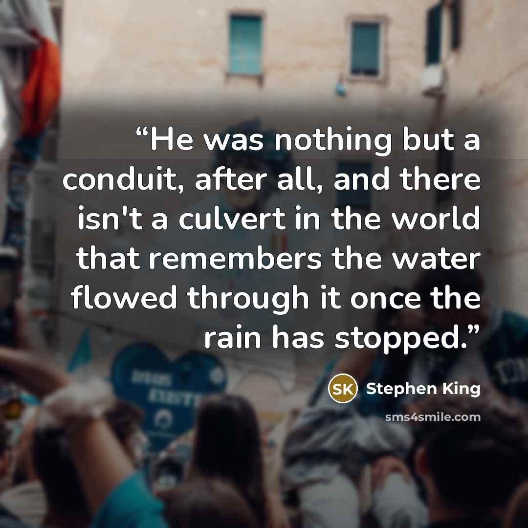 “He was nothing but a conduit, after all, and there isn't a culvert in the world that remembers the water flowed through it once the rain has stopped.” quote by Stephen King