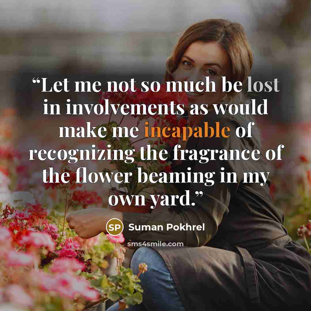 “Let me not so much be lost in involvements as would make me incapable of recognizing the fragrance of the flower beaming in my own yard.” quote by Suman Pokhrel