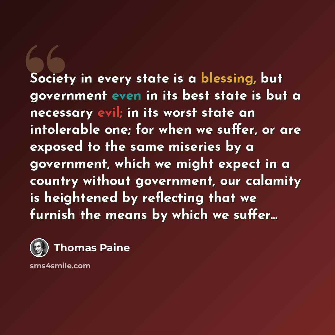 “Society in every state is a blessing, but government even in its best state is but a necessary evil; in its worst state an intolerable one; for when we suffer, or are exposed to the same miseries by a government, which we might expect in a country without government, our calamity is heightened by…” quote by Thomas Paine
