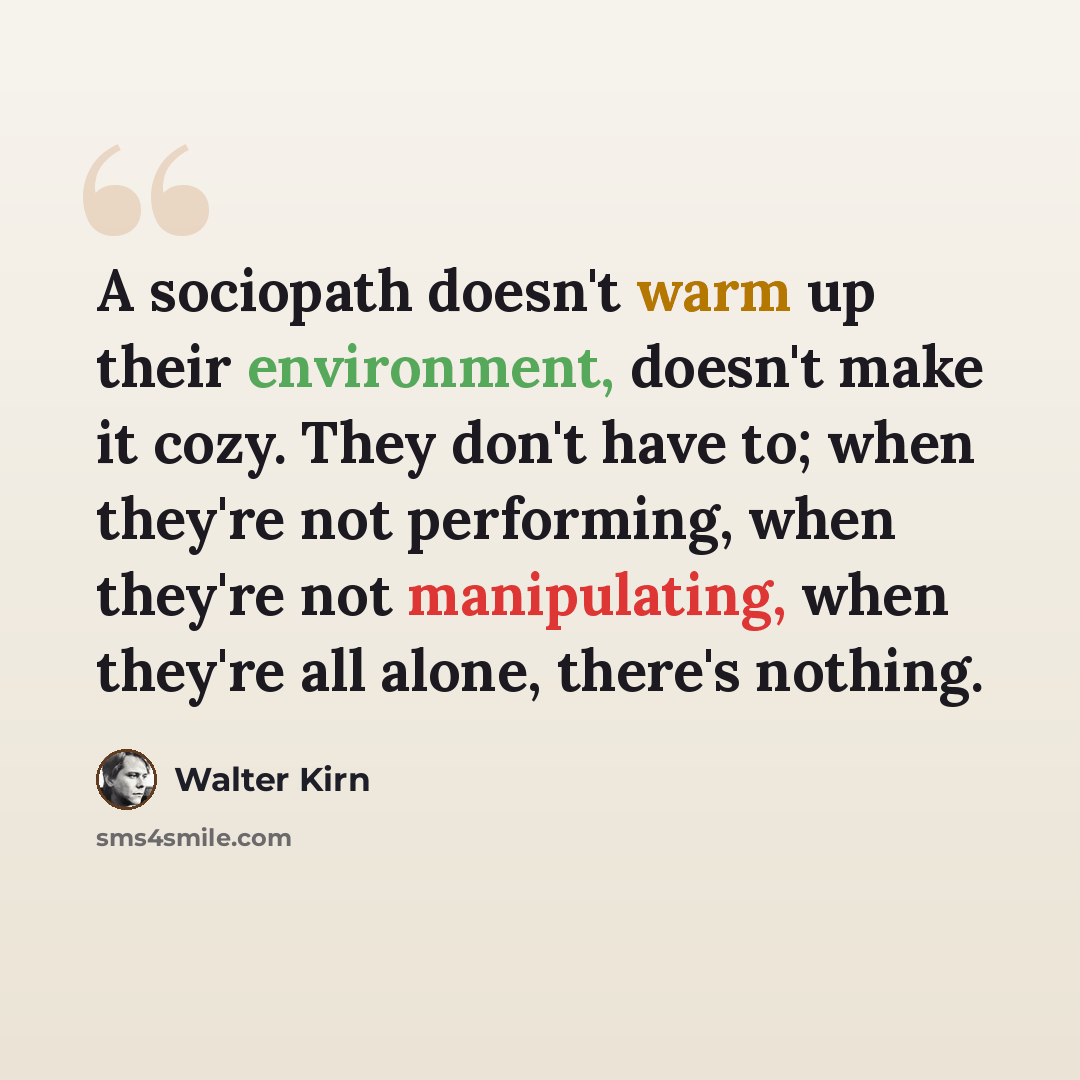“A sociopath doesn't warm up their environment, doesn't make it cozy. They don't have to; when they're not performing, when they're not manipulating, when they're all alone, there's nothing.” quote by Walter Kirn