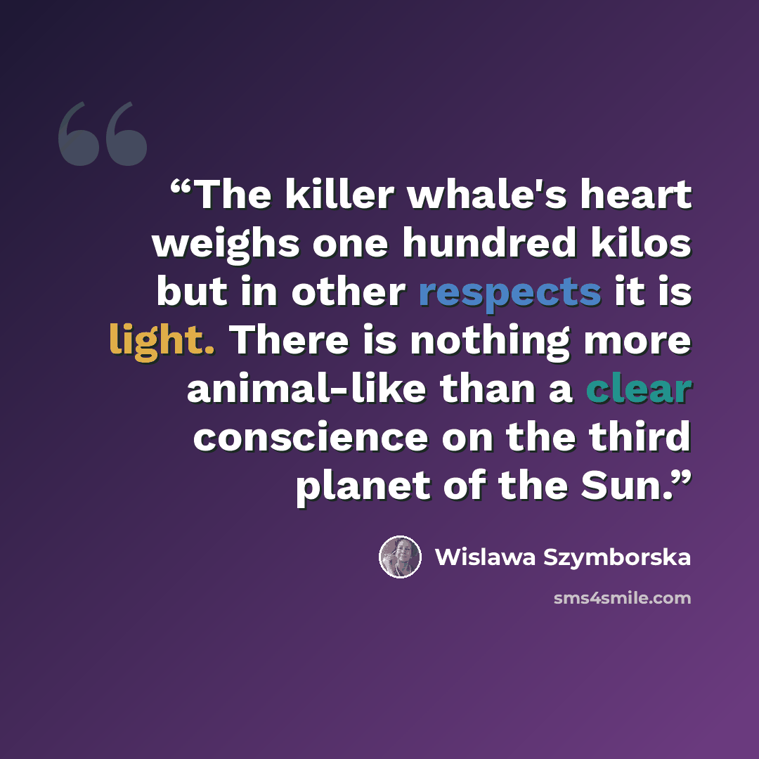 “The killer whale's heart weighs one hundred kilos but in other respects it is light. There is nothing more animal-like than a clear conscience on the third planet of the Sun.” quote by Wislawa Szymborska