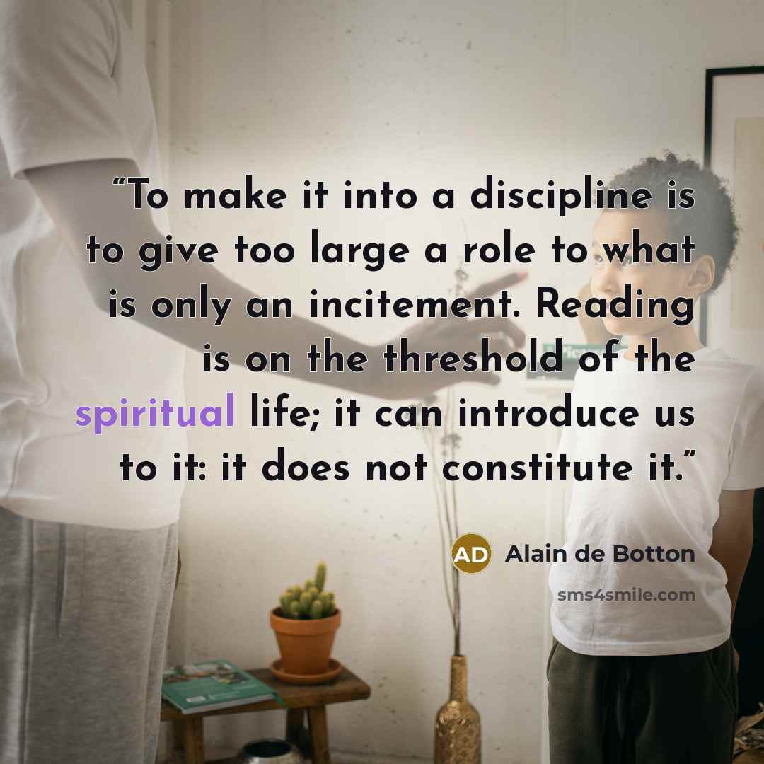 “To make it into a discipline is to give too large a role to what is only an incitement. Reading is on the threshold of the spiritual life; it can introduce us to it: it does not constitute it.” quote by Alain de Botton