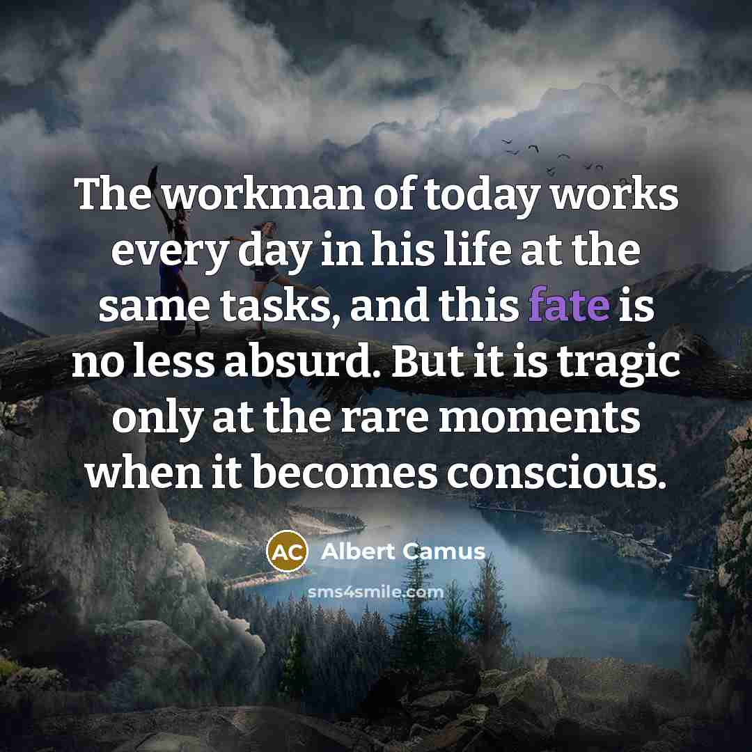 “The workman of today works every day in his life at the same tasks, and this fate is no less absurd. But it is tragic only at the rare moments when it becomes conscious.” quote by Albert Camus
