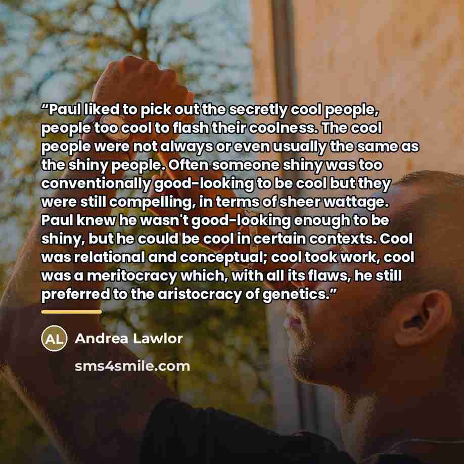 “Paul liked to pick out the secretly cool people, people too cool to flash their coolness. The cool people were not always or even usually the same as the shiny people. Often someone shiny was too conventionally good-looking to be cool but they were still compelling, in terms of sheer wattage. Paul…” quote by Andrea Lawlor