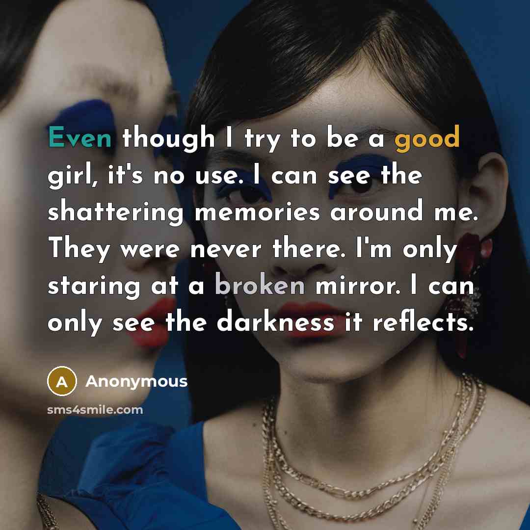 “Even though I try to be a good girl, it's no use. I can see the shattering memories around me. They were never there. I'm only staring at a broken mirror. I can only see the darkness it reflects.” quote by Anonymous