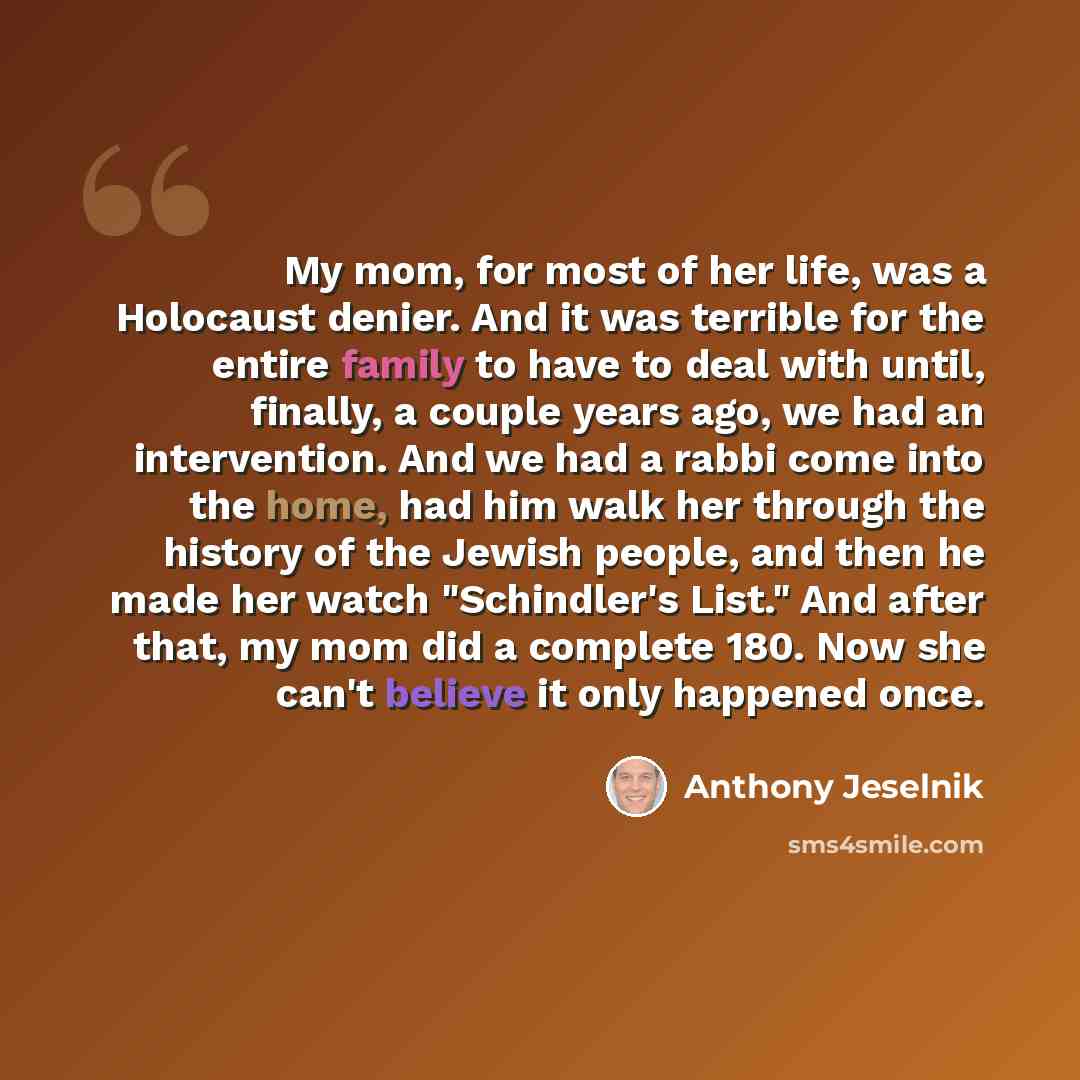 “My mom, for most of her life, was a Holocaust denier. And it was terrible for the entire family to have to deal with until, finally, a couple years ago, we had an intervention. And we had a rabbi come into the home, had him walk her through the history of the Jewish people, and then he made her…” quote by Anthony Jeselnik