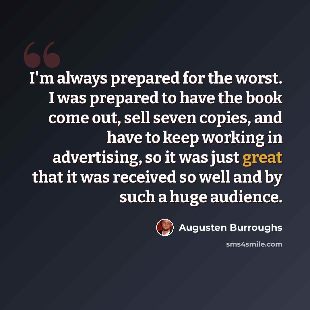 “I'm always prepared for the worst. I was prepared to have the book come out, sell seven copies, and have to keep working in advertising, so it was just great that it was received so well and by such a huge audience.” quote by Augusten Burroughs