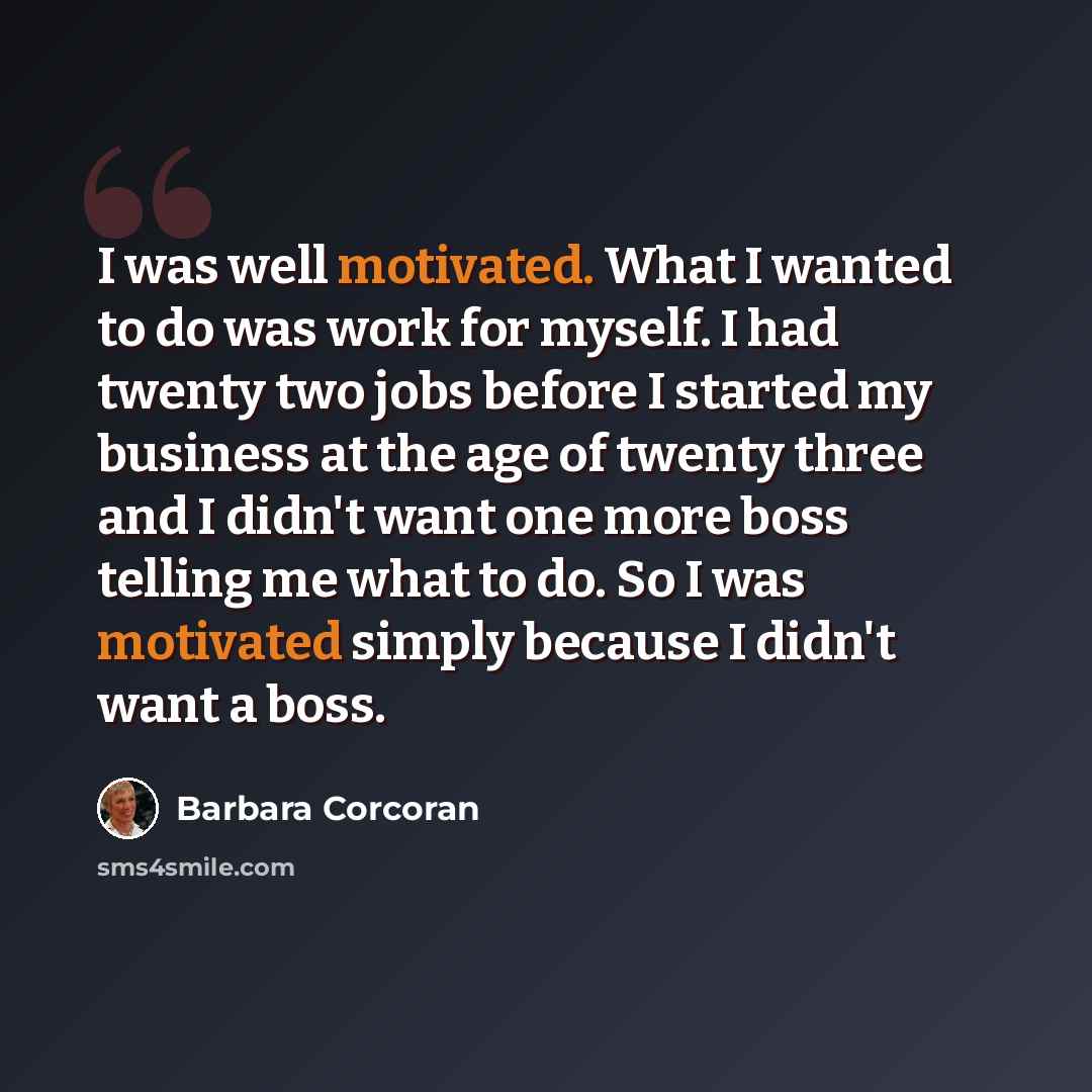 “I was well motivated. What I wanted to do was work for myself. I had twenty two jobs before I started my business at the age of twenty three and I didn't want one more boss telling me what to do. So I was motivated simply because I didn't want a boss.” quote by Barbara Corcoran