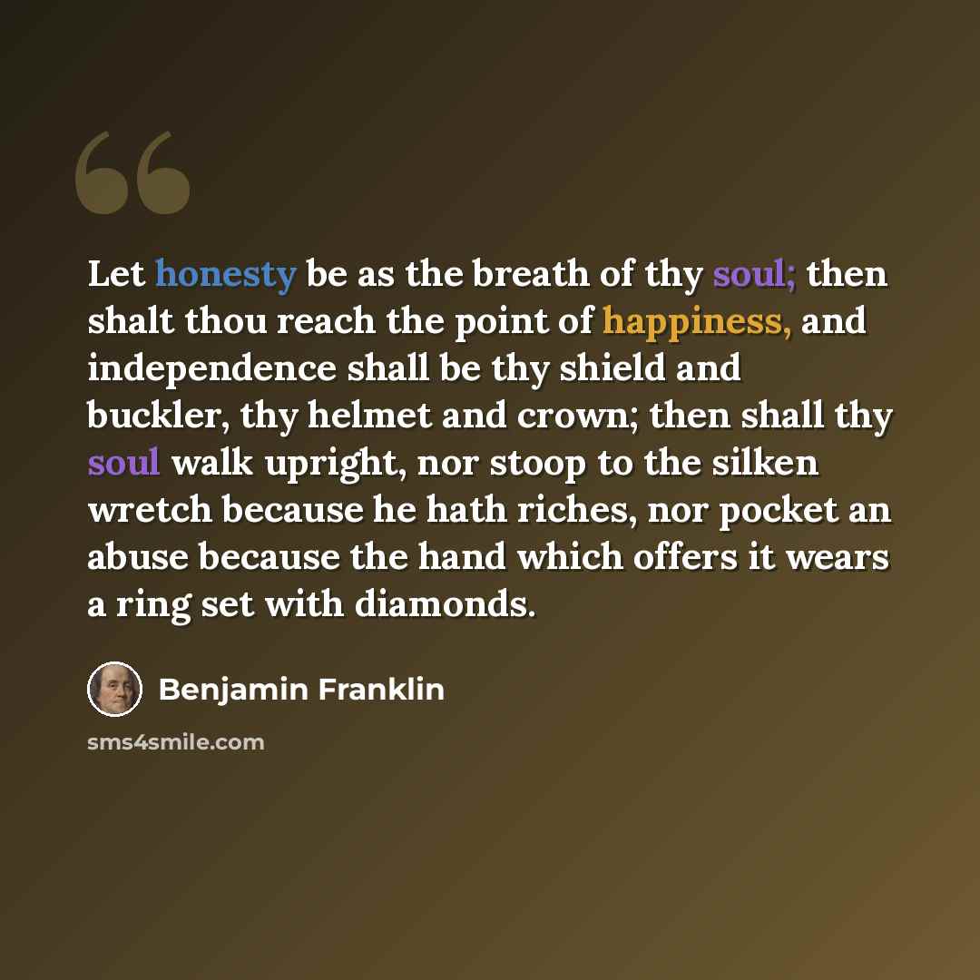 “Let honesty be as the breath of thy soul; then shalt thou reach the point of happiness, and independence shall be thy shield and buckler, thy helmet and crown; then shall thy soul walk upright, nor stoop to the silken wretch because he hath riches, nor pocket an abuse because the hand which offers…” quote by Benjamin Franklin