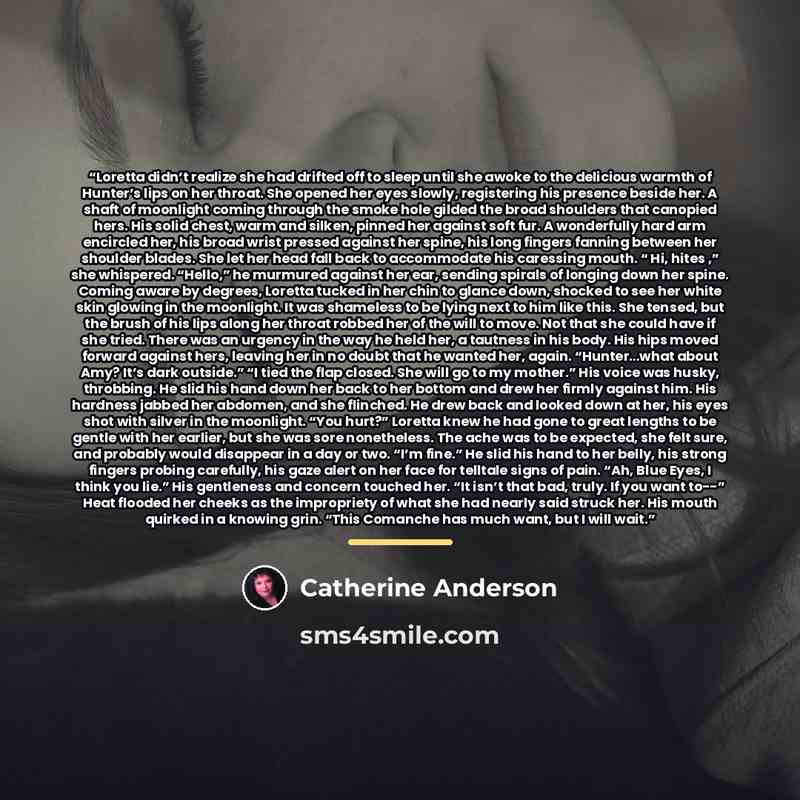 “Loretta didn’t realize she had drifted off to sleep until she awoke to the delicious warmth of Hunter’s lips on her throat. She opened her eyes slowly, registering his presence beside her. A shaft of moonlight coming through the smoke hole gilded the broad shoulders that canopied hers. His solid…” quote by Catherine Anderson