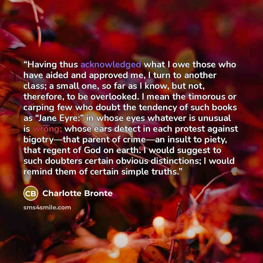 “Having thus acknowledged what I owe those who have aided and approved me, I turn to another class; a small one, so far as I know, but not, therefore, to be overlooked. I mean the timorous or carping few who doubt the tendency of such books as “Jane Eyre:” in whose eyes whatever is unusual is…” quote by Charlotte Brontë
