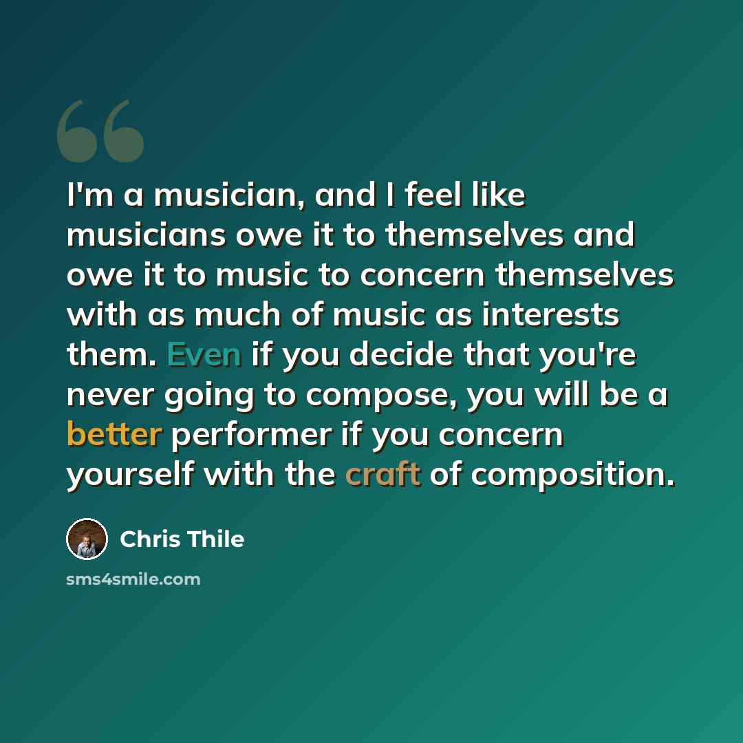 “I'm a musician, and I feel like musicians owe it to themselves and owe it to music to concern themselves with as much of music as interests them. Even if you decide that you're never going to compose, you will be a better performer if you concern yourself with the craft of composition.” quote by Chris Thile