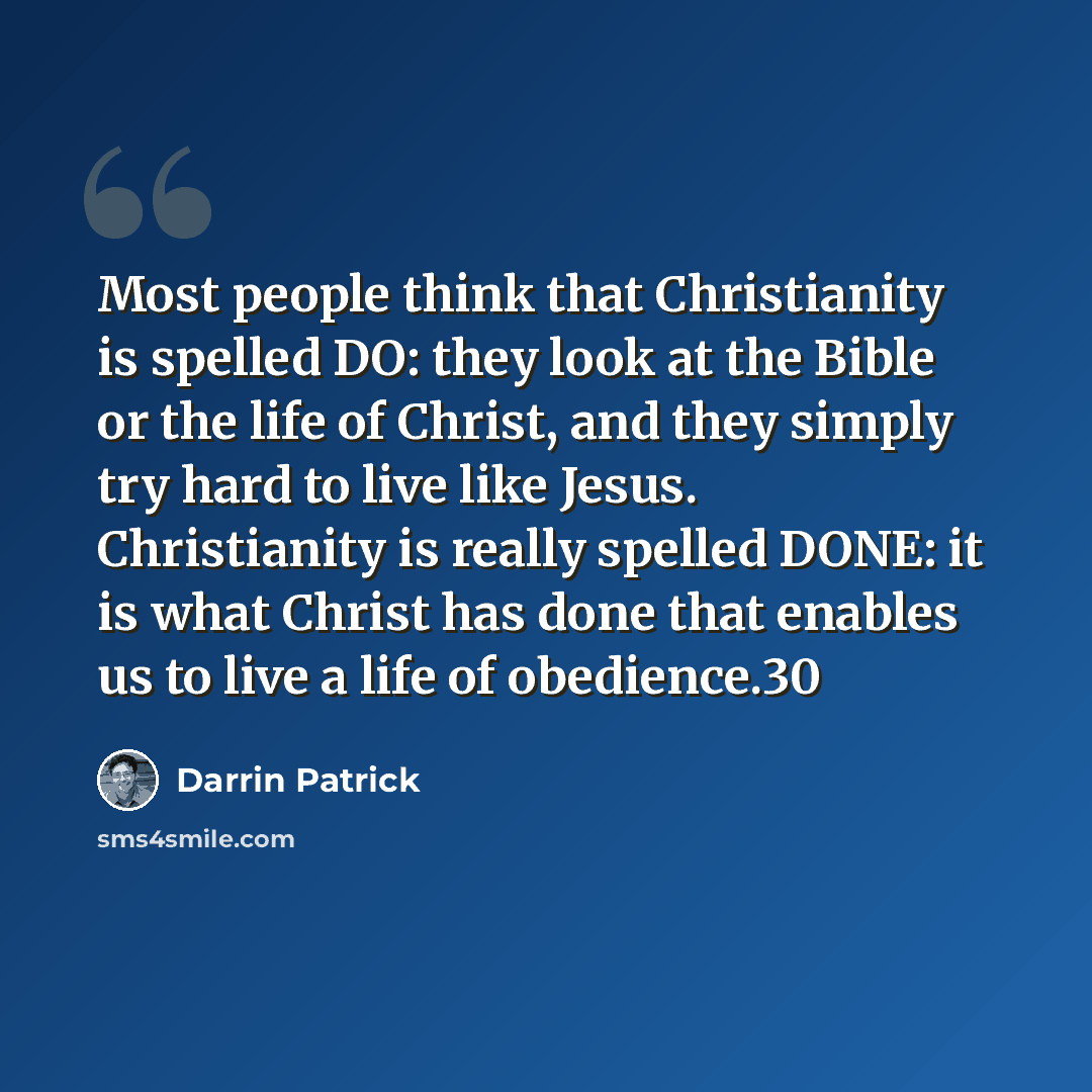 “Most people think that Christianity is spelled DO: they look at the Bible or the life of Christ, and they simply try hard to live like Jesus. Christianity is really spelled DONE: it is what Christ has done that enables us to live a life of obedience.30” quote by Darrin Patrick