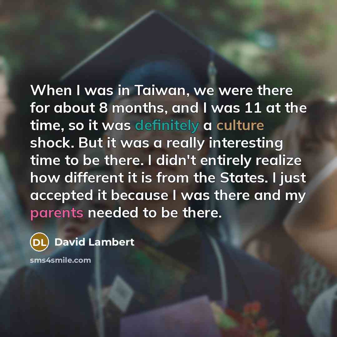 “When I was in Taiwan, we were there for about 8 months, and I was 11 at the time, so it was definitely a culture shock. But it was a really interesting time to be there. I didn't entirely realize how different it is from the States. I just accepted it because I was there and my parents needed to…” quote by David Lambert